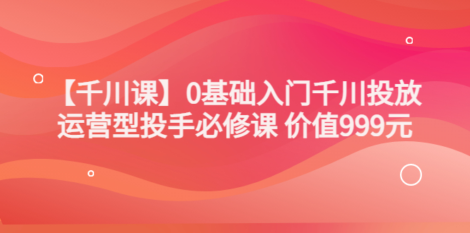 【副业项目3750期】交个朋友千川课：0基础入门千川投放，运营型投手必修课-智创资源网