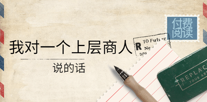 【副业项目4378期】某公众号付费阅读：我对一个上层商人说的话（价值500元付费文章）-智创资源网