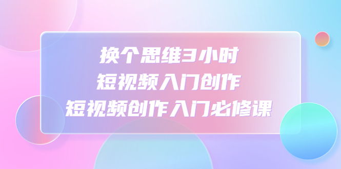 【副业项目4934期】换个思维3小时短视频入门创作，短视频创作入门必修课-智创资源网