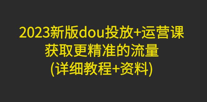 【副业项目5046期】2023新版dou投放+运营课：获取更精准的流量(详细教程+资料)-智创资源网