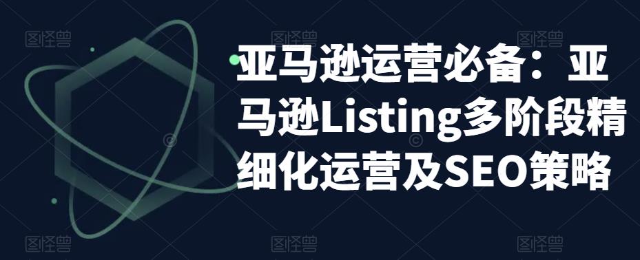 【副业项目5572期】亚马逊2023运营实操：亚马逊Listing多阶段/精细化运营及SEO策略-智创资源网