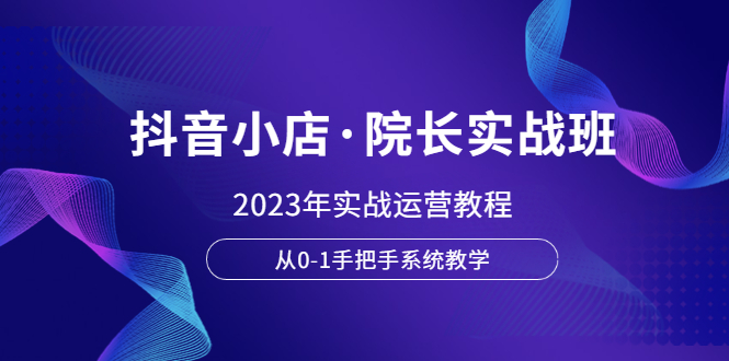 【副业项目6042期】抖音小店·院长实战班，2023年实战运营教程，从0-1手把手系统教学-智创资源网