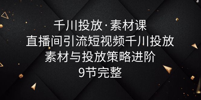 【副业项目6031期】千川投放·素材课：直播间引流短视频千川投放素材与投放策略进阶，9节完整-智创资源网