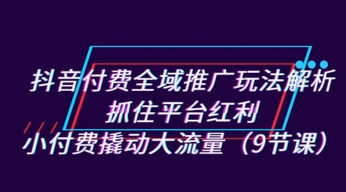 【副业项目7305期】抖音付费全域推广玩法解析：抓住平台红利，小付费撬动大流量（9节课）-智创资源网