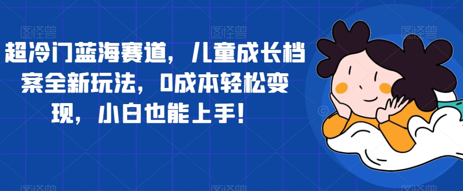 【副业项目7526期】超冷门蓝海赛道，儿童成长档案全新玩法，0成本轻松变现，小白也能上手【揭秘】-智创资源网