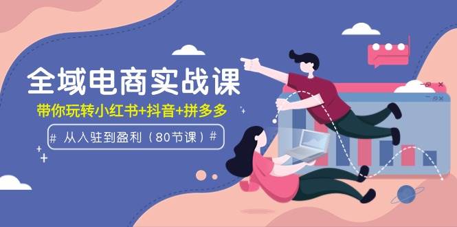 全域电商实战课：从入驻到盈利，带你玩转小红书+抖音+拼多多（80节课）-智创资源网