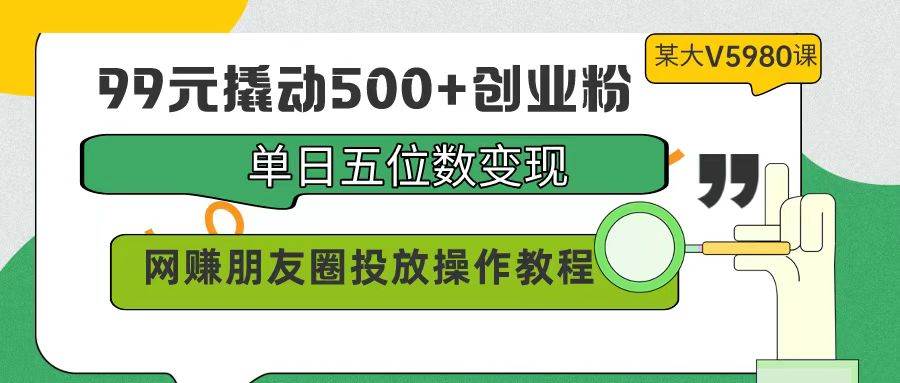 99元撬动500+创业粉，单日五位数变现，网赚朋友圈投放操作教程价值5980！-智创资源网