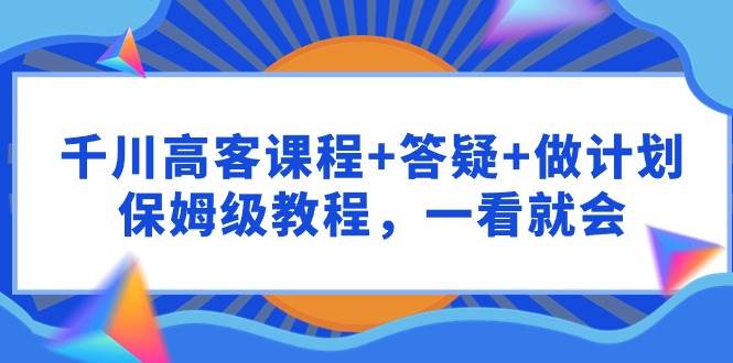千川 高客课程+答疑+做计划，保姆级教程，一看就会-智创资源网