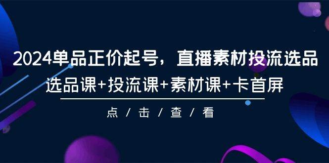 2024单品正价起号，直播素材投流选品，选品课+投流课+素材课+卡首屏-101节-智创资源网