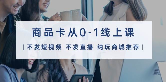 商品卡从0-1线上课（不发短视频 不发直播 纯玩商城推荐）32节课-智创资源网