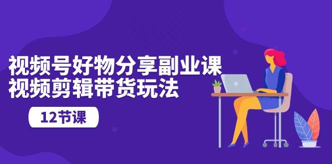 视频号好物分享副业课，视频剪辑带货玩法（12节课）-智创资源网