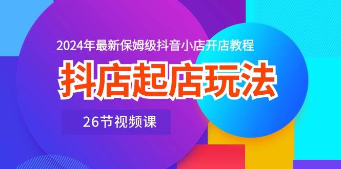 抖店起店玩法，2024年最新保姆级抖音小店开店教程（26节视频课）-智创资源网