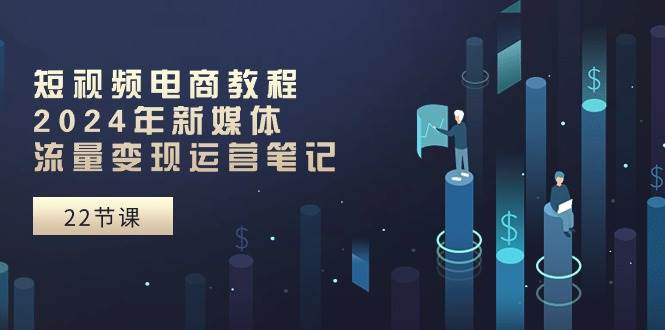 短视频电商教程：2024年新媒体流量变现运营笔记（25节课）-智创资源网