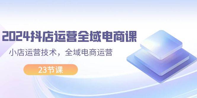 2024抖店运营-全域电商课，小店运营技术，全域电商运营（23节课）-智创资源网